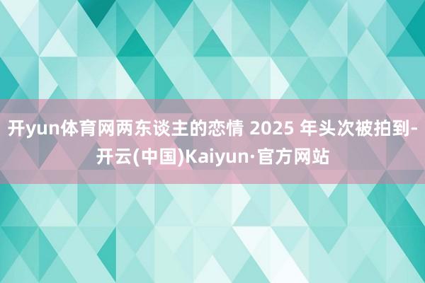 开yun体育网两东谈主的恋情 2025 年头次被拍到-开云(中国)Kaiyun·官方网站