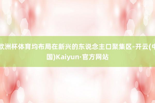 欧洲杯体育均布局在新兴的东说念主口聚集区-开云(中国)Kaiyun·官方网站
